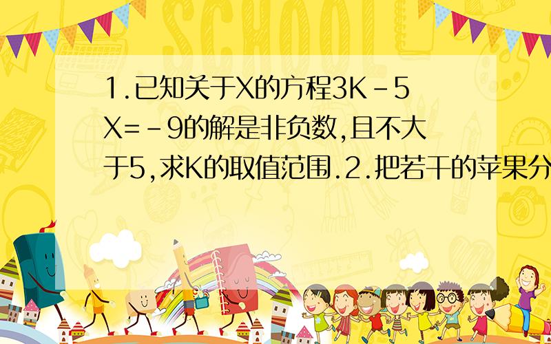 1.已知关于X的方程3K-5X=-9的解是非负数,且不大于5,求K的取值范围.2.把若干的苹果分给几个小孩,如果每人分3个,则余8个；如果每人分5个,则最后一个人分的不足5个.问：共有多少个孩子?多少个