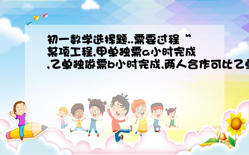 初一数学选择题..需要过程“某项工程,甲单独需a小时完成,乙单独做需b小时完成,两人合作可比乙单独做提前的时间为                     （ ）   ab         b的平方     a的平方         a-bA、——   B、