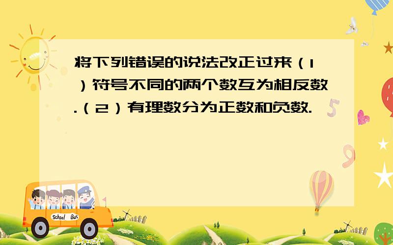 将下列错误的说法改正过来（1）符号不同的两个数互为相反数.（2）有理数分为正数和负数.