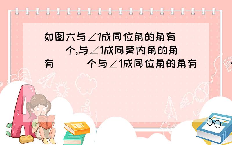 如图六与∠1成同位角的角有___个,与∠1成同旁内角的角有___个与∠1成同位角的角有___个,与∠1成同旁内角的角有___个