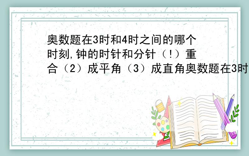 奥数题在3时和4时之间的哪个时刻,钟的时针和分针（!）重合（2）成平角（3）成直角奥数题在3时和4时之间的哪个时刻,钟的时针和分针（!）重合（2）成平角（3）成直能否提供计算 过程