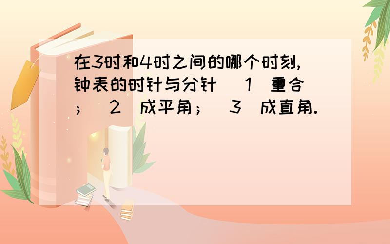 在3时和4时之间的哪个时刻,钟表的时针与分针 （1）重合；（2）成平角；（3）成直角.