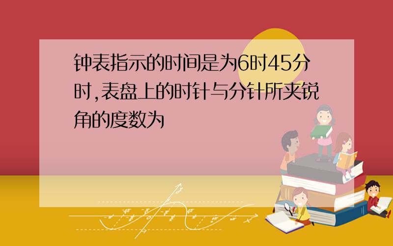 钟表指示的时间是为6时45分时,表盘上的时针与分针所夹锐角的度数为