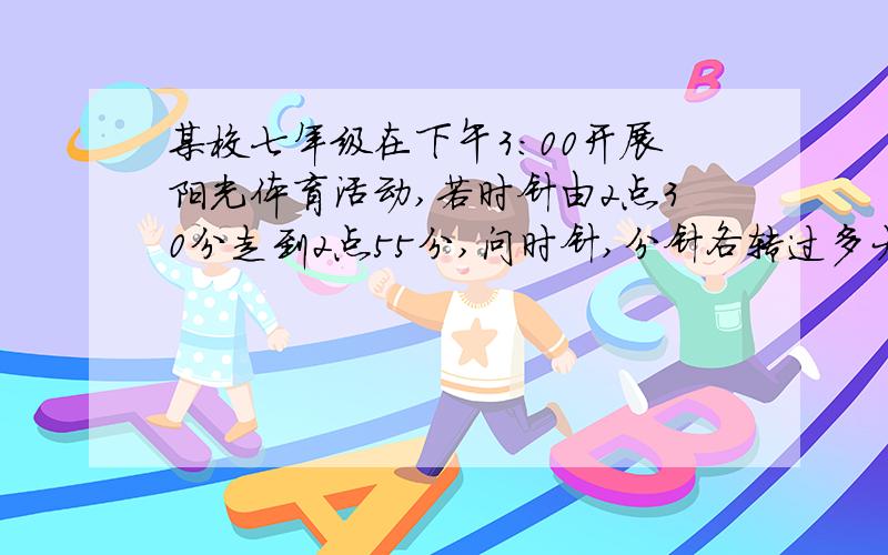 某校七年级在下午3:00开展阳光体育活动,若时针由2点30分走到2点55分,问时针,分针各转过多大角度?急