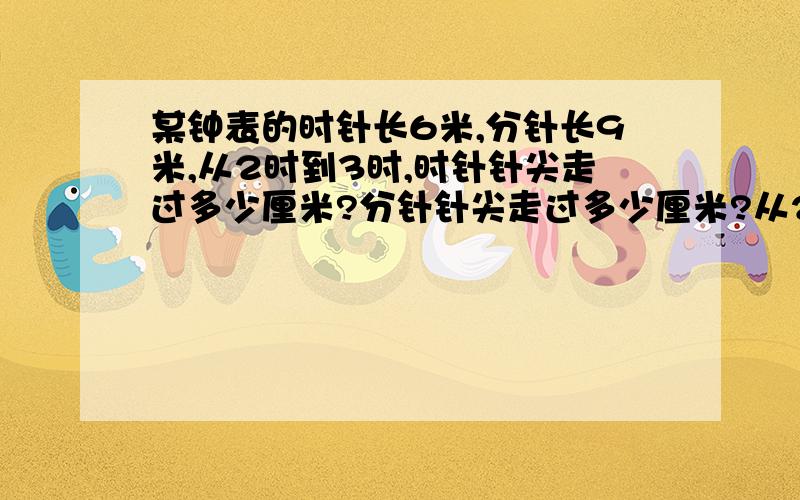 某钟表的时针长6米,分针长9米,从2时到3时,时针针尖走过多少厘米?分针针尖走过多少厘米?从2时到3时,时针和分针扫过的面积各是多少平方厘米?某钟表的时针长6厘米，分针长9厘米，从2时到3