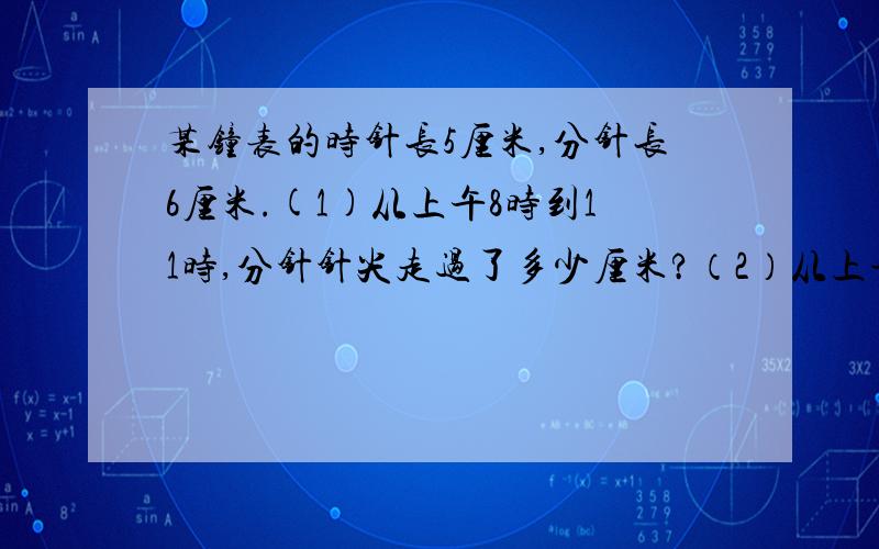 某钟表的时针长5厘米,分针长6厘米.(1)从上午8时到11时,分针针尖走过了多少厘米?（2）从上午9时到12时,某钟表的时针长5厘米,分针长6厘米.(1)从上午8时到11时,分针针尖走过了多少厘米?（2）从