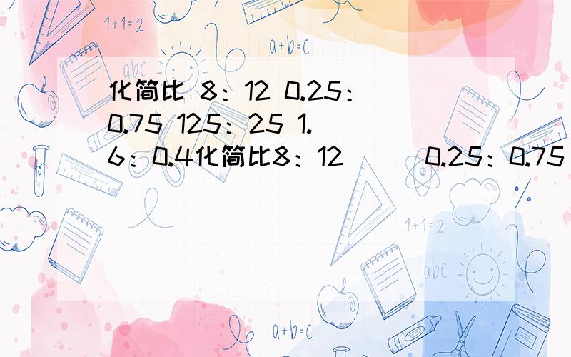 化简比 8：12 0.25：0.75 125：25 1.6：0.4化简比8：12      0.25：0.75       125：251.6：0.4        0.07：0.4       1.44：0.8