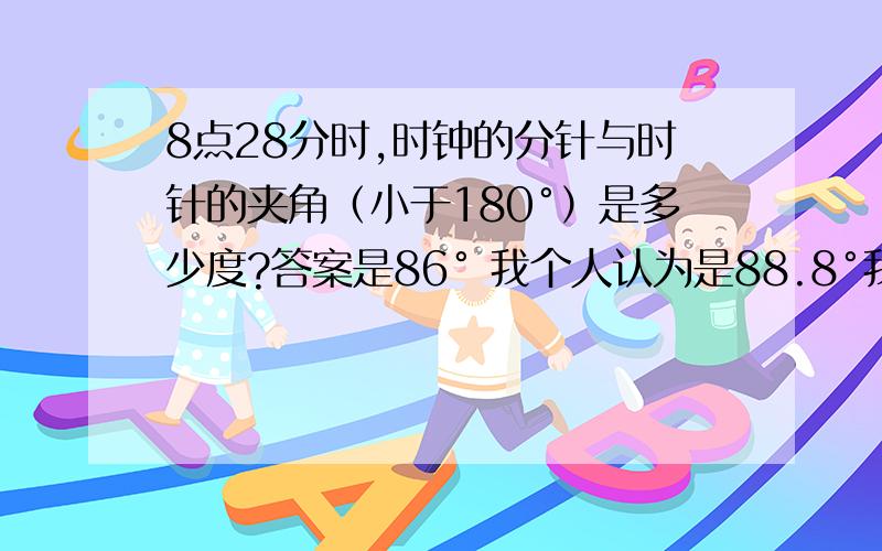 8点28分时,时钟的分针与时针的夹角（小于180°）是多少度?答案是86° 我个人认为是88.8°我的是这样的：因为8点28分时,时针与分针相差14.8格 因为分针走28分,时针肯定是走2.8格,再加上8点整与6