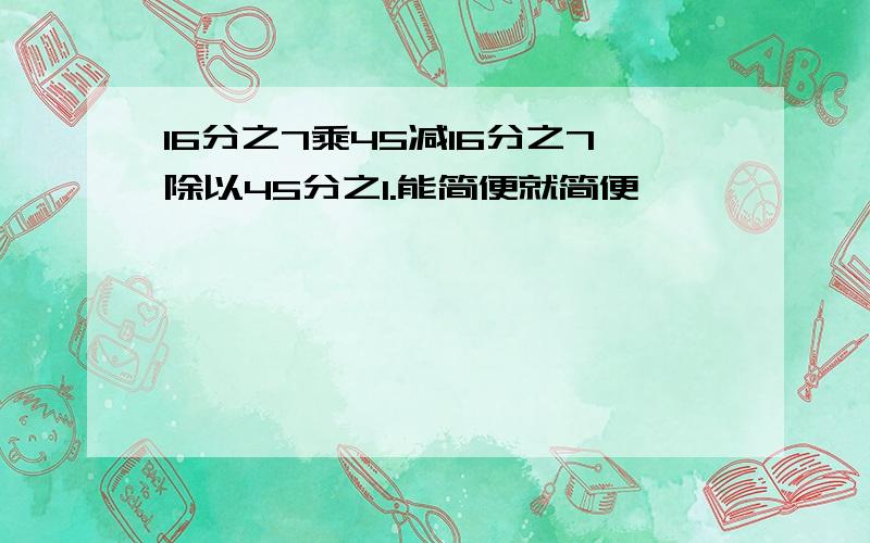 16分之7乘45减16分之7除以45分之1.能简便就简便