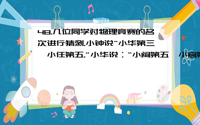 48.几位同学对物理竞赛的名次进行猜测.小钟说“小华第三,小任第五.”小华说：“小闽第五,小官第四.”小任说：“小钟第一,小闽第四.”小闽说：“小任第一,小华第二.”小官说：“小钟第