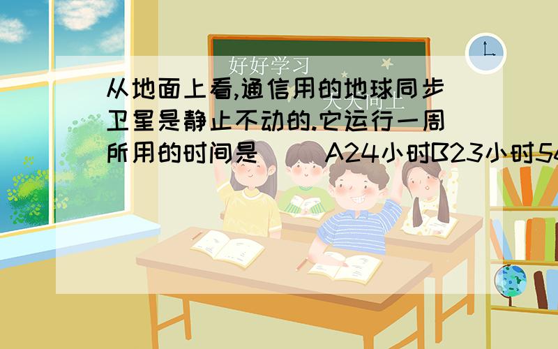 从地面上看,通信用的地球同步卫星是静止不动的.它运行一周所用的时间是（ ）A24小时B23小时56分C24小时4分D24小时56分