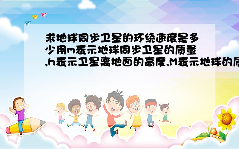 求地球同步卫星的环绕速度是多少用m表示地球同步卫星的质量,h表示卫星离地面的高度,M表示地球的质量,R表示地球的蚌精,g表示地球表面处的重力加速度,T表示地球自转的周期,ω表示地球自