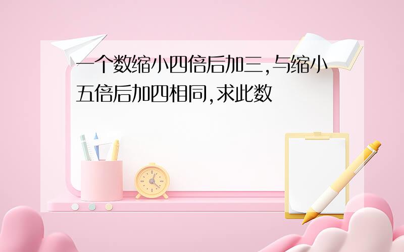 一个数缩小四倍后加三,与缩小五倍后加四相同,求此数