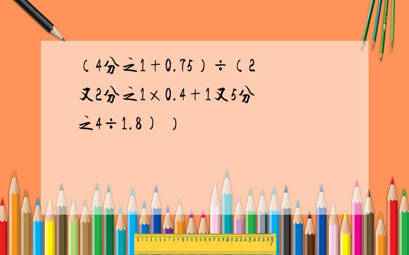 （4分之1+0.75）÷（2又2分之1×0.4+1又5分之4÷1.8) ）