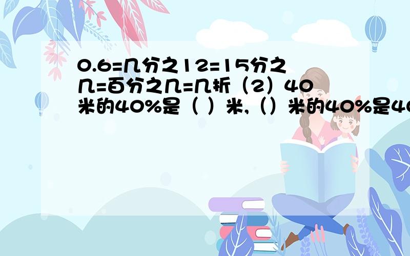 0.6=几分之12=15分之几=百分之几=几折（2）40米的40%是（ ）米,（）米的40%是40米,比40米多40%的是（）米,比40米少40%是（）米（3）含糖20%的糖水,糖占水的（）%（4）把一个正方体切成两个长方体