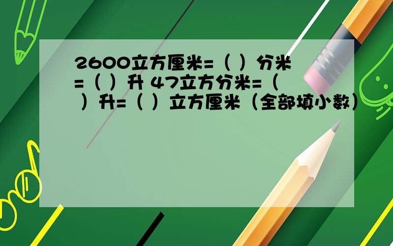 2600立方厘米=（ ）分米=（ ）升 47立方分米=（ ）升=（ ）立方厘米（全部填小数）