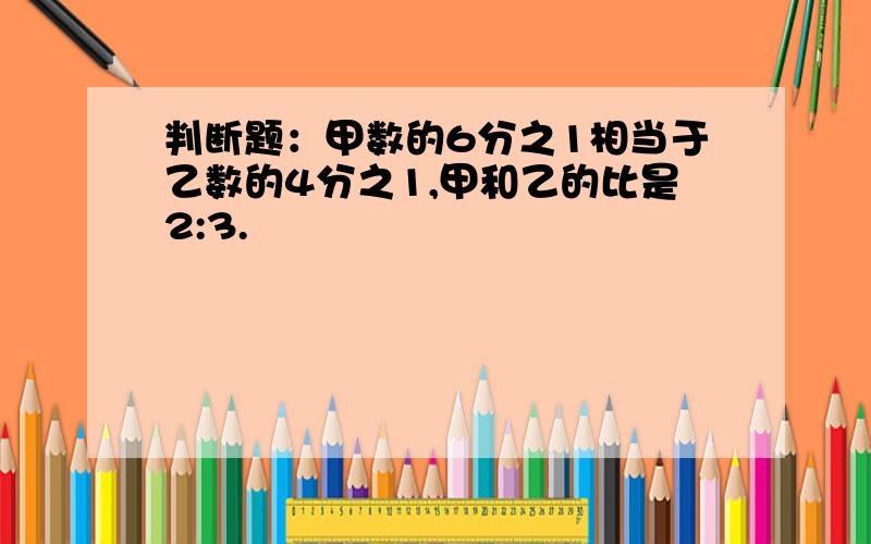 判断题：甲数的6分之1相当于乙数的4分之1,甲和乙的比是2:3.