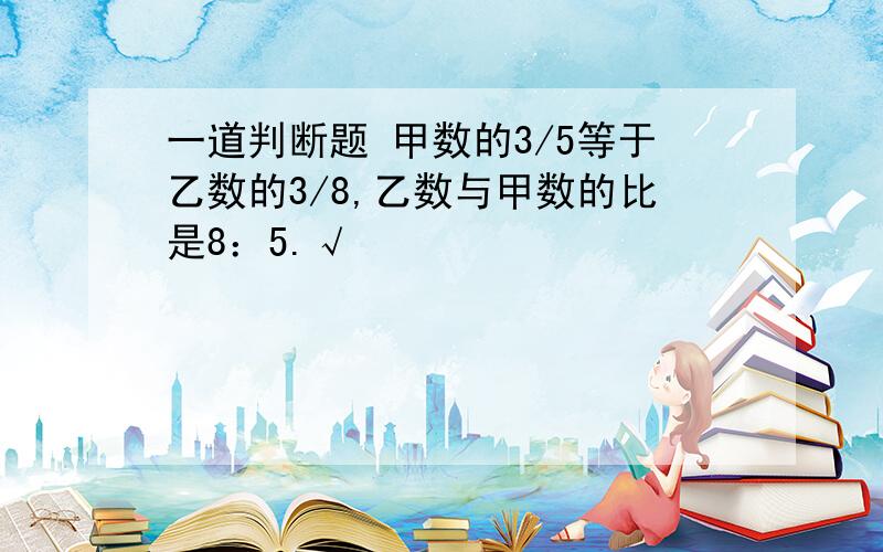 一道判断题 甲数的3/5等于乙数的3/8,乙数与甲数的比是8：5.√ ❌