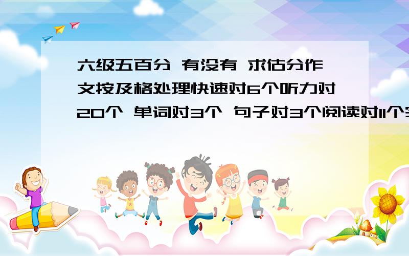 六级五百分 有没有 求估分作文按及格处理快速对6个听力对20个 单词对3个 句子对3个阅读对11个完形对12个翻译4个想知道480的话 错误是怎样的?