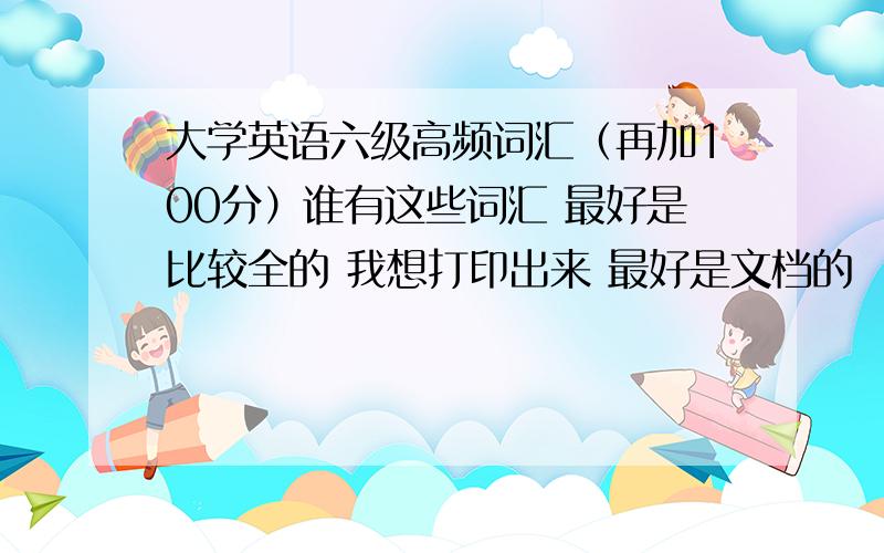 大学英语六级高频词汇（再加100分）谁有这些词汇 最好是比较全的 我想打印出来 最好是文档的