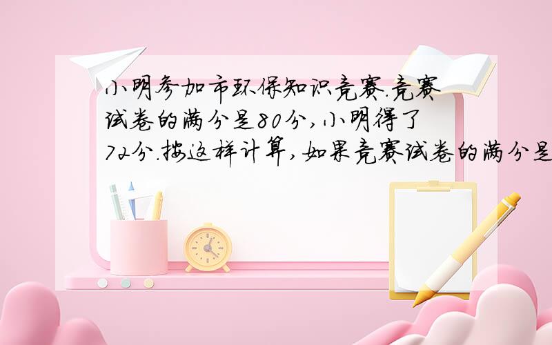 小明参加市环保知识竞赛.竞赛试卷的满分是80分,小明得了72分.按这样计算,如果竞赛试卷的满分是100分,