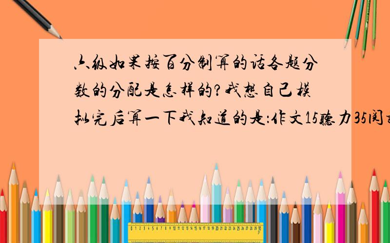 六级如果按百分制算的话各题分数的分配是怎样的?我想自己模拟完后算一下我知道的是：作文15听力35阅读35完形或改错10翻译5可是阅读中,快速阅读10题,简答题5题,传统阅读10题.总共25题,怎么