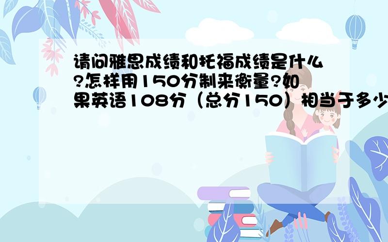 请问雅思成绩和托福成绩是什么?怎样用150分制来衡量?如果英语108分（总分150）相当于多少分?