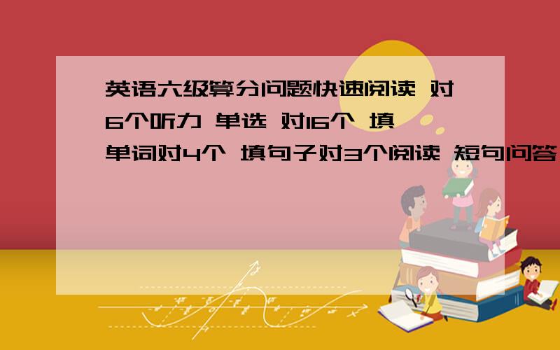 英语六级算分问题快速阅读 对6个听力 单选 对16个 填单词对4个 填句子对3个阅读 短句问答 对1个 选择 对6个完型 对11个翻译 对1个作文一般般 麻烦高手帮估下分要的是710分制的呦 另外仔细