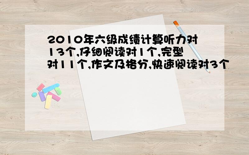 2010年六级成绩计算听力对13个,仔细阅读对1个,完型对11个,作文及格分,快速阅读对3个