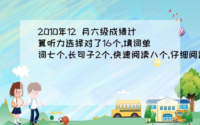 2010年12 月六级成绩计算听力选择对了16个,填词单词七个,长句子2个.快速阅读八个,仔细阅读两个,阅读理解八个,完形12个,翻译两个.