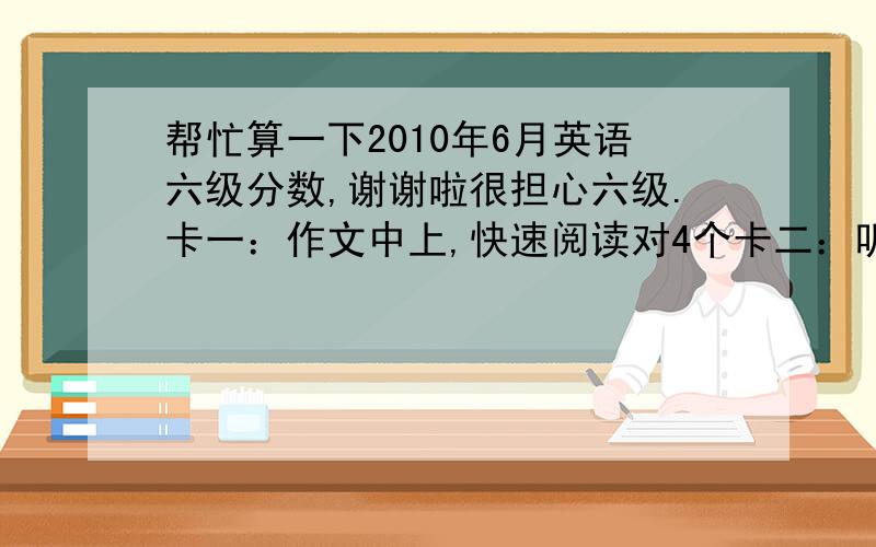 帮忙算一下2010年6月英语六级分数,谢谢啦很担心六级.卡一：作文中上,快速阅读对4个卡二：听力选择18个,填词4个,句子1个.  第一个阅读对4个填空,精细阅读5个,完型10个,翻译对3个.万分感谢!