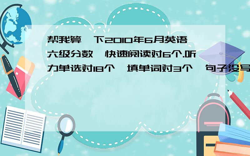 帮我算一下2010年6月英语六级分数,快速阅读对6个.听力单选对18个,填单词对3个,句子没写.篇章阅读对了三个,精细阅读对了5个,完型填空对了10个,翻译对了两个.作文一般.