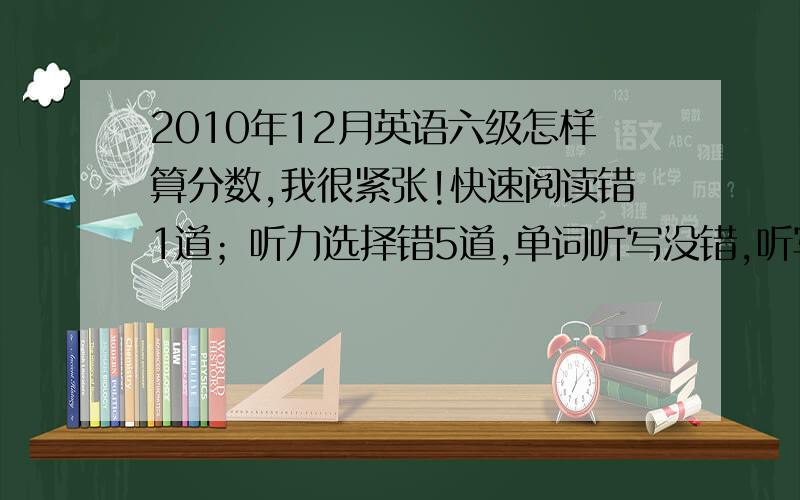 2010年12月英语六级怎样算分数,我很紧张!快速阅读错1道；听力选择错5道,单词听写没错,听写句子错2个；仔细阅读A部分4道错,B部分4至5道；完型填空错5道；翻译可能只对了1题；作文一般.真的