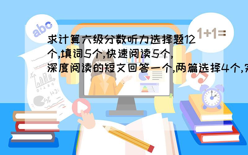 求计算六级分数听力选择题12个,填词5个,快速阅读5个,深度阅读的短文回答一个,两篇选择4个,完型填空11个,翻译四个,作文猜8分吧,那大概多少分