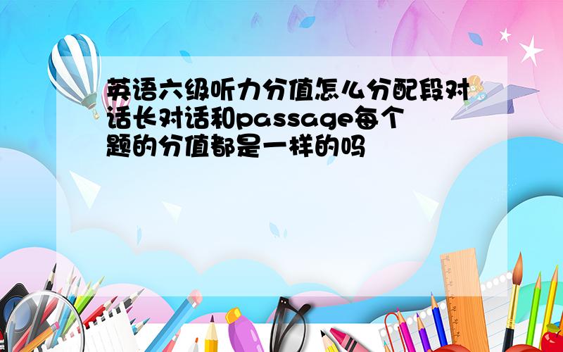 英语六级听力分值怎么分配段对话长对话和passage每个题的分值都是一样的吗