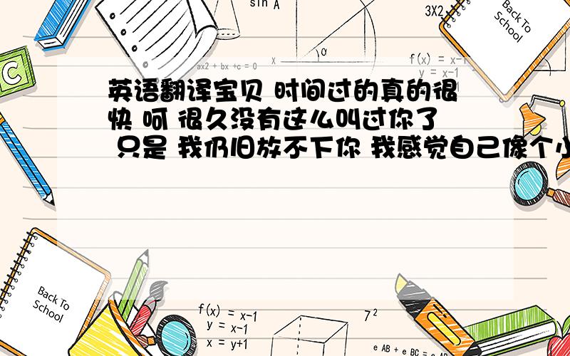 英语翻译宝贝 时间过的真的很快 呵 很久没有这么叫过你了 只是 我仍旧放不下你 我感觉自己像个小偷一样 每天默默地 偷偷的看关于你的一切 日记有没有更新 最近过得怎么样 看校内里面