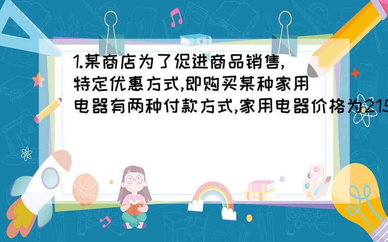 1.某商店为了促进商品销售,特定优惠方式,即购买某种家用电器有两种付款方式,家用电器价格为2150元.第一种付款方式：购买当天先付15元,以后每月这一天都交付200元,并加付欠款利息,每月利