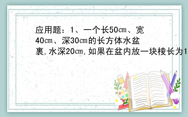 应用题：1、一个长50㎝、宽40㎝、深30㎝的长方体水盆裏,水深20㎝,如果在盆内放一块棱长为10㎝的正方体石块,那麼盆内水将上升多少㎝?）2、在一块长、宽、高分别为56㎝、48㎝、32㎝的长方体