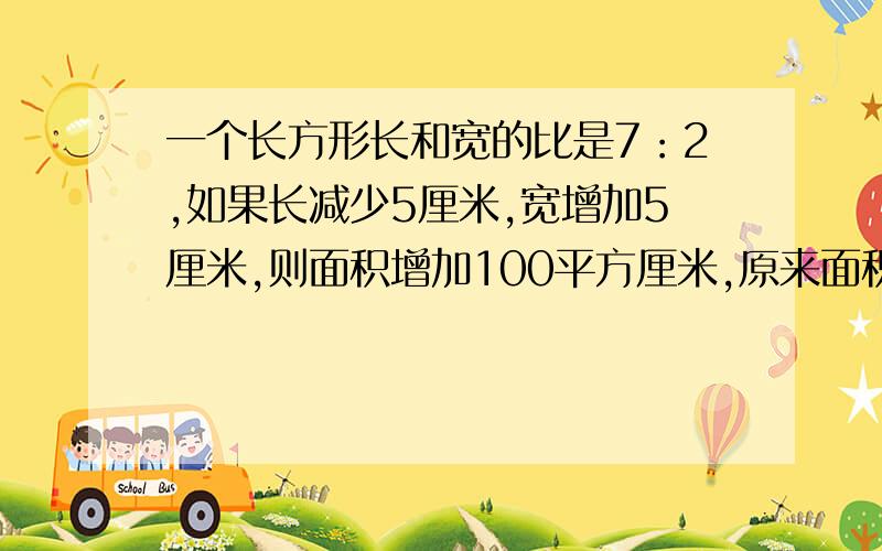 一个长方形长和宽的比是7：2,如果长减少5厘米,宽增加5厘米,则面积增加100平方厘米,原来面积是多少?不然的话,不给钱等急用……………………………………………………………………………