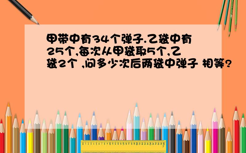 甲带中有34个弹子.乙袋中有25个,每次从甲袋取5个,乙袋2个 ,问多少次后两袋中弹子 相等?