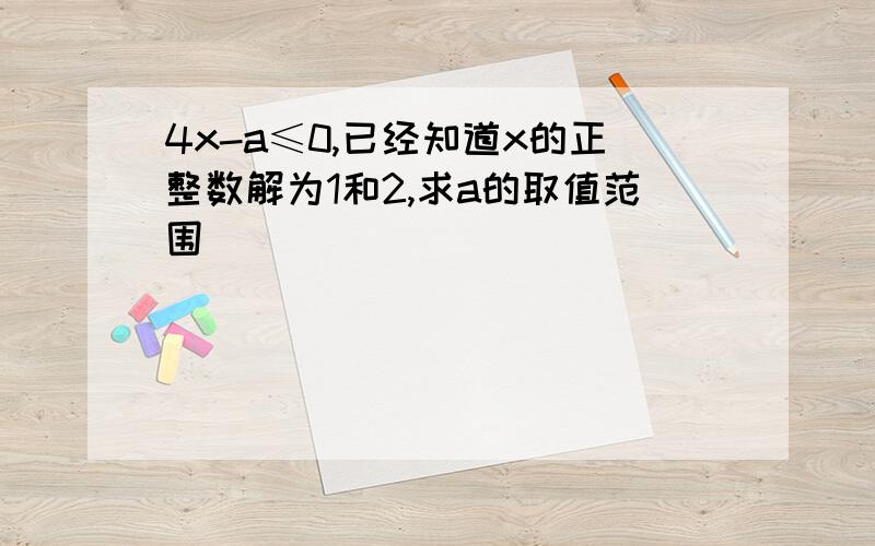 4x-a≤0,已经知道x的正整数解为1和2,求a的取值范围