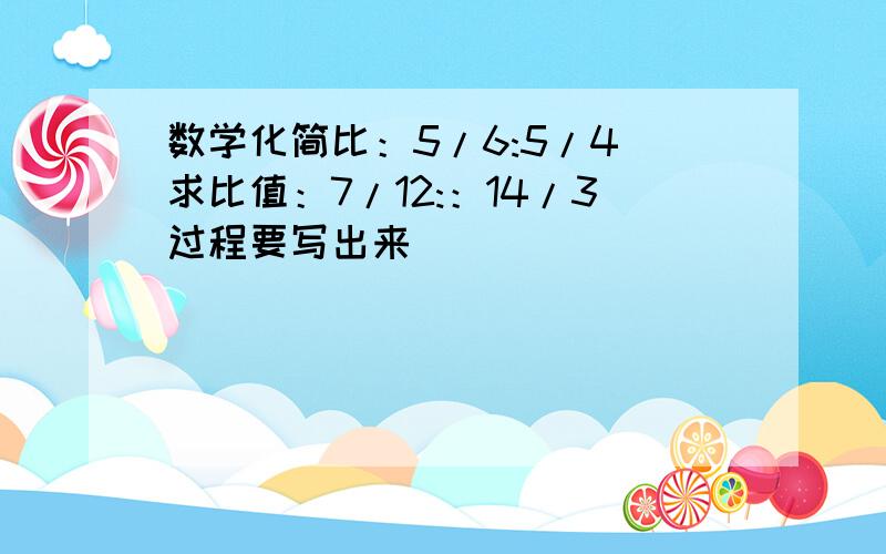 数学化简比：5/6:5/4 求比值：7/12:：14/3过程要写出来