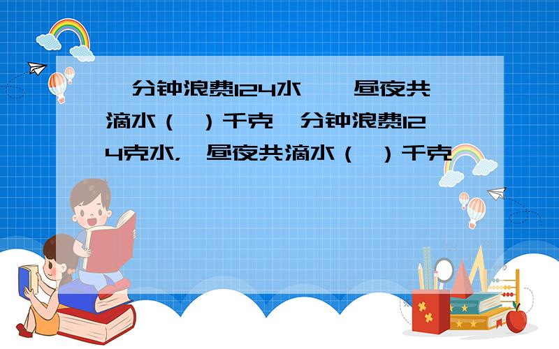 一分钟浪费124水,一昼夜共滴水（ ）千克一分钟浪费124克水，一昼夜共滴水（ ）千克