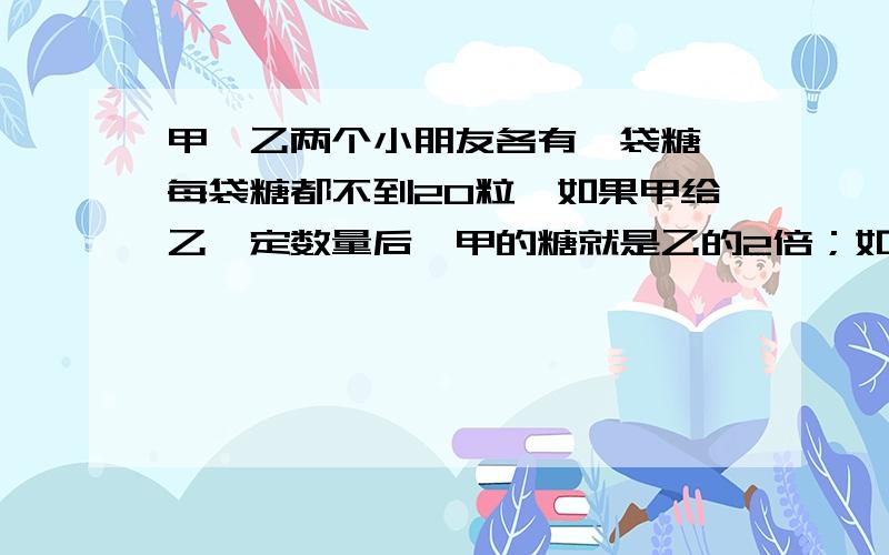 甲、乙两个小朋友各有一袋糖,每袋糖都不到20粒,如果甲给乙一定数量后,甲的糖就是乙的2倍；如果乙给甲同样数量后,甲的糖就是乙的糖粒数的3倍；那么,甲、乙两个小朋友共有多少糖?