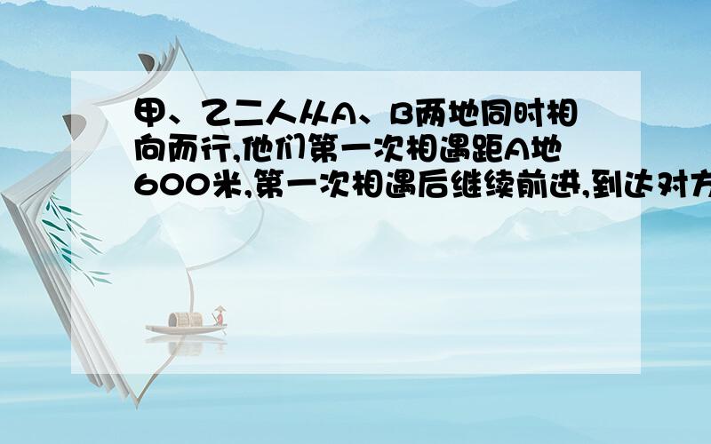 甲、乙二人从A、B两地同时相向而行,他们第一次相遇距A地600米,第一次相遇后继续前进,到达对方据点后,各自把速度扩大到原来的两倍,然后返回,第二次相遇距B点100米,求A、B两地的路程.