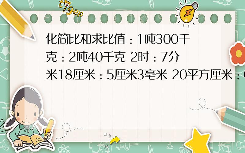 化简比和求比值：1吨300千克：2吨40千克 2时：7分米18厘米：5厘米3毫米 20平方厘米：0.2平方分米