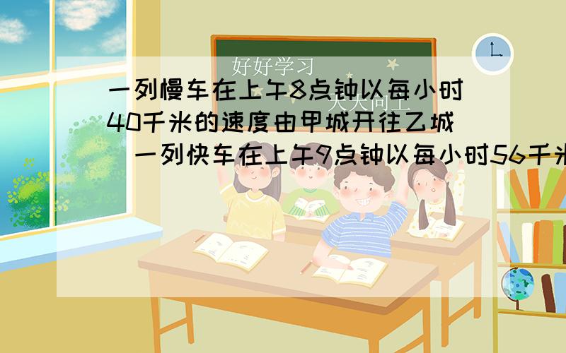 一列慢车在上午8点钟以每小时40千米的速度由甲城开往乙城．一列快车在上午9点钟以每小时56千米的速度也从甲方城开往乙城．铁路部门规定：向相同方向前进的两列火车之间相距不能少于8