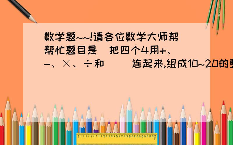 数学题~~!请各位数学大师帮帮忙题目是  把四个4用+、-、×、÷和（ ）连起来,组成10~20的整数,我已经做了一些例如16=4+4+4+4      20=（4÷4+4）×4.  我写了10.12.15.16.17.20 的了  还差11.13.18.19 请各位