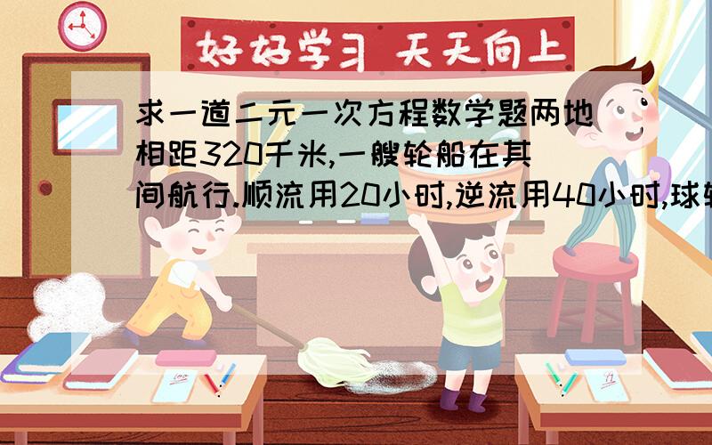 求一道二元一次方程数学题两地相距320千米,一艘轮船在其间航行.顺流用20小时,逆流用40小时,球轮船在净水中的速度和水流速度.就帮忙列下方程