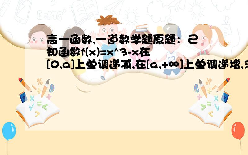 高一函数,一道数学题原题：已知函数f(x)=x^3-x在[0,a]上单调递减,在[a,+∞]上单调递增,求a的值 网上查到的解释是：解:设 x10 1)0